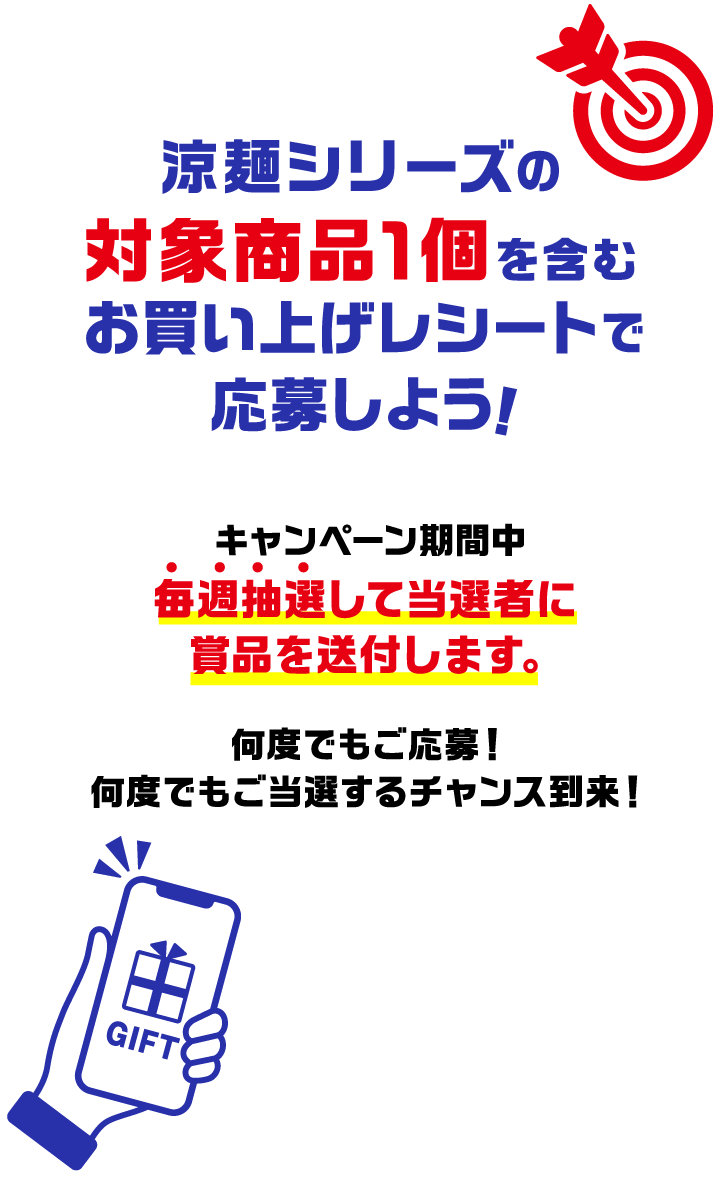 涼麺シリーズの対象商品1個を含むお買い上げレシートで応募しよう！キャンペーン期間中に毎週抽選して当選者に賞品を送付します。何度でもご応募！何度でもご当選するチャンス到来！